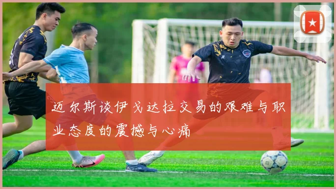 迈尔斯谈伊戈达拉交易的艰难与职业态度的震撼与心痛