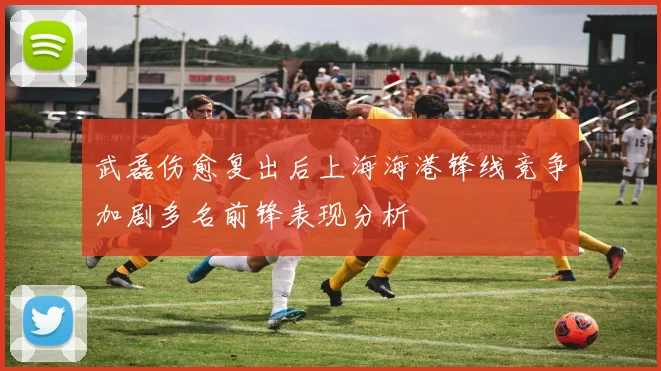 武磊伤愈复出后上海海港锋线竞争加剧多名前锋表现分析