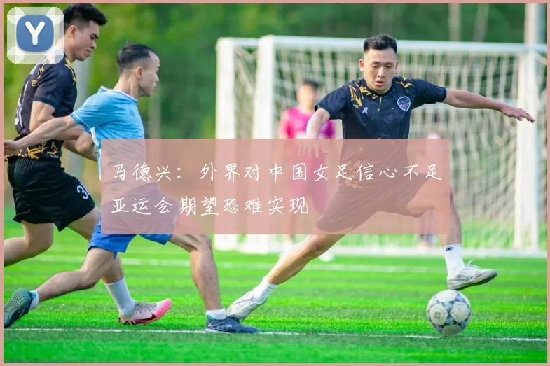 马德兴：外界对中国女足信心不足亚运会期望恐难实现