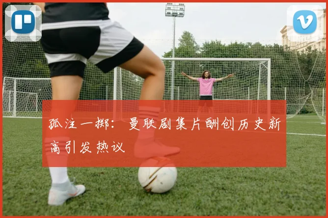 孤注一掷:曼联剧集片酬创历史新高引发热议