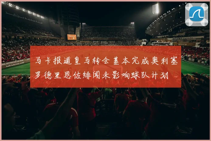 马卡报道皇马转会基本完成奥利塞罗德里恩佐绯闻未影响球队计划