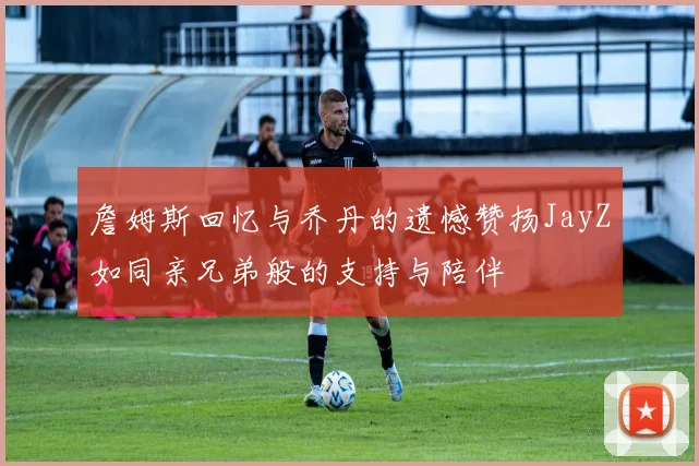 詹姆斯回忆与乔丹的遗憾赞扬JayZ如同亲兄弟般的支持与陪伴
