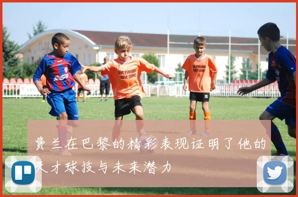 费兰在巴黎的精彩表现证明了他的天才球技与未来潜力