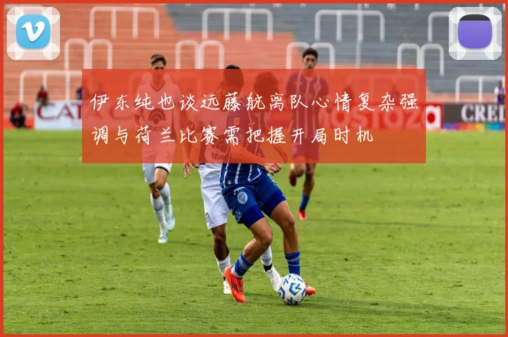 伊东纯也谈远藤航离队心情复杂强调与荷兰比赛需把握开局时机