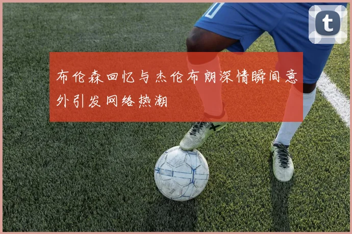 布伦森回忆与杰伦布朗深情瞬间意外引发网络热潮
