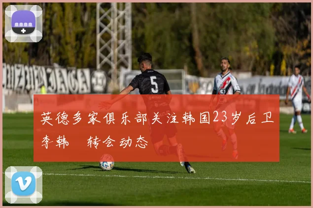 英德多家俱乐部关注韩国23岁后卫李韩汎转会动态