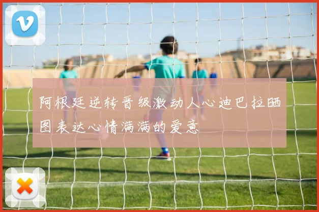 阿根廷逆转晋级激动人心迪巴拉晒图表达心情满满的爱意