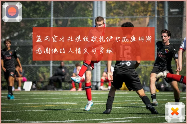 篮网官方社媒致敬扎伊尔威廉姆斯感谢他的人情义与贡献