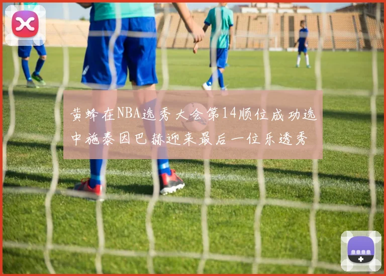 黄蜂在NBA选秀大会第14顺位成功选中施泰因巴赫迎来最后一位乐透秀