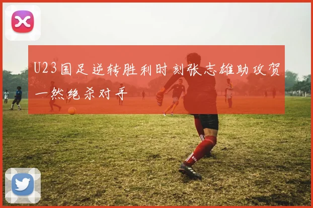 U23国足逆转胜利时刻张志雄助攻贺一然绝杀对手