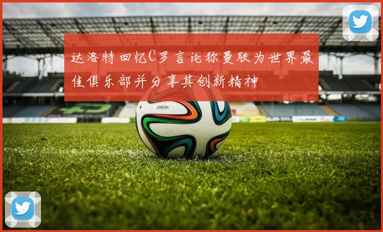 达洛特回忆C罗言论称曼联为世界最佳俱乐部并分享其创新精神