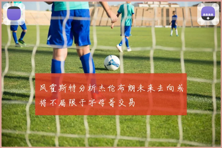 风霍斯特分析杰伦布朗未来去向或将不局限于字母哥交易