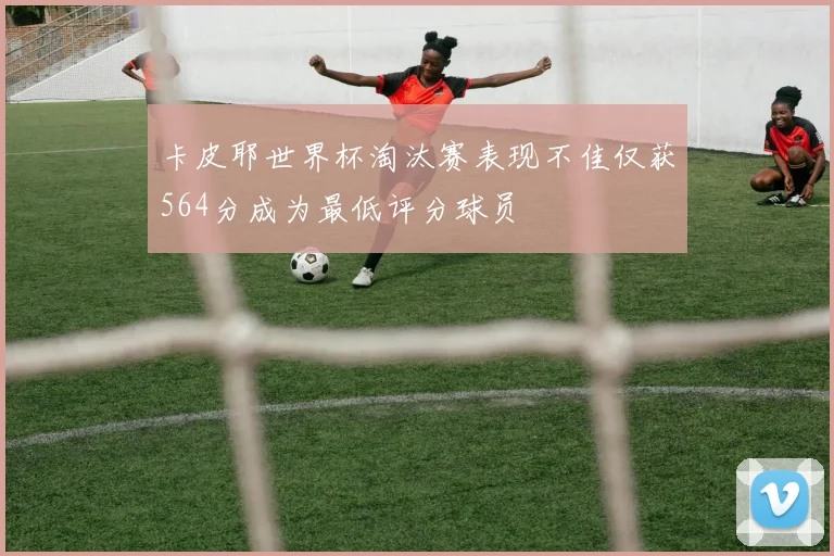 卡皮耶世界杯淘汰赛表现不佳仅获564分成为最低评分球员
