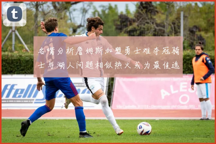 名嘴分析詹姆斯加盟勇士难夺冠骑士与湖人问题相似热火或为最佳选择