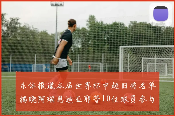 东体报道本届世界杯中超旧将名单揭晓阿瑙恩迪亚耶等10位球员参与盛事