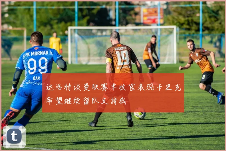 达洛特谈曼联赛季收官表现卡里克希望继续留队支持我