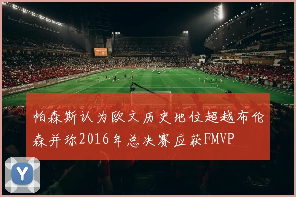 帕森斯认为欧文历史地位超越布伦森并称2016年总决赛应获FMVP
