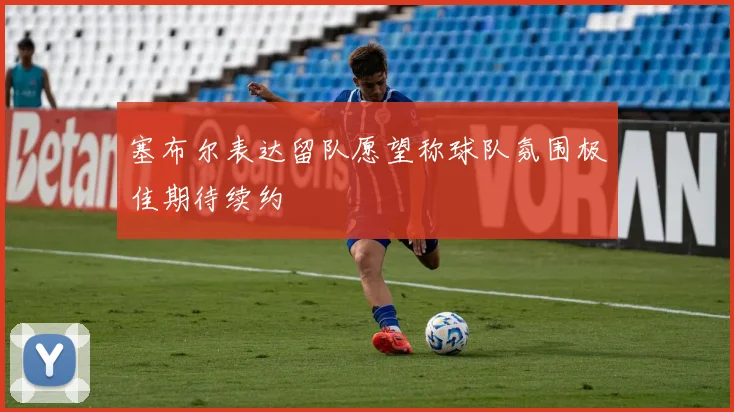 塞布尔表达留队愿望称球队氛围极佳期待续约