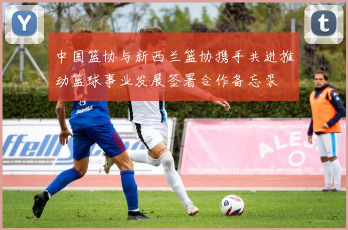 中国篮协与新西兰篮协携手共进推动篮球事业发展签署合作备忘录
